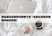 网站建设定制和仿制哪个好（定制化网站和模板网站的区别）