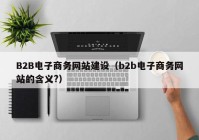 B2B电子商务网站建设（b2b电子商务网站的含义?）