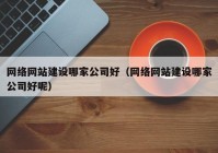 网络网站建设哪家公司好（网络网站建设哪家公司好呢）