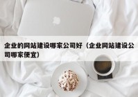 企业的网站建设哪家公司好（企业网站建设公司哪家便宜）