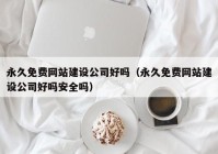 永久免费网站建设公司好吗（永久免费网站建设公司好吗安全吗）