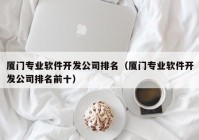 厦门专业软件开发公司排名（厦门专业软件开发公司排名前十）